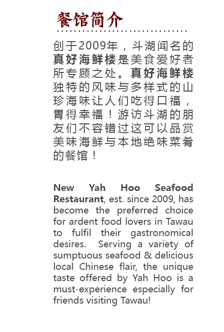 Yah Hoo Seafood Restaurant, established since 2009, has become the preferred choice for ardent food lovers in Tawau to fulfil their gastronomical desires.  Serving a variety of sumptuous seafood & delicious local Chinese flair, the unique taste offered by Yah Hoo is a must-experience especially for friends visiting Tawau!